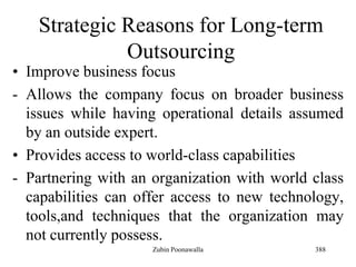 388
Strategic Reasons for Long-term
Outsourcing
• Improve business focus
- Allows the company focus on broader business
issues while having operational details assumed
by an outside expert.
• Provides access to world-class capabilities
- Partnering with an organization with world class
capabilities can offer access to new technology,
tools,and techniques that the organization may
not currently possess.
Zubin Poonawalla
 