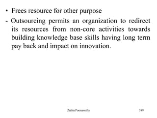 389
• Frees resource for other purpose
- Outsourcing permits an organization to redirect
its resources from non-core activities towards
building knowledge base skills having long term
pay back and impact on innovation.
Zubin Poonawalla
 