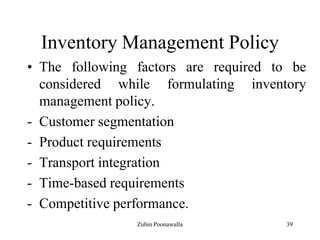 39
Inventory Management Policy
• The following factors are required to be
considered while formulating inventory
management policy.
- Customer segmentation
- Product requirements
- Transport integration
- Time-based requirements
- Competitive performance.
Zubin Poonawalla
 