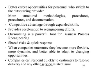 390
- Better career opportunities for personnel who switch to
the outsourcing provider.
- More structured methodologies, procedures,
procedures, and documentation.
- Competitive advantage through expanded skills.
• Provides acceleration to reengineering efforts.
- Outsourcing is a powerful tool for Business Process
Reengineering.
• Shared risks & quick response
- When companies outsource they become more flexible,
more dynamic, and better able to adapt to changing
opportunities.
- Companies can respond quickly to customers to resolve
delivery and any other service related issue.Zubin Poonawalla
 