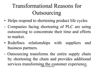 391
Transformational Reasons for
Outsourcing
• Helps respond to shortening product life cycles
- Companies facing shortening of PLC are using
outsourcing to concentrate their time and efforts
to market.
• Redefines relationships with suppliers and
business partners.
- Outsourcing transforms the entire supply chain
by shortening the chain and provides additional
services transforming the customer experience.Zubin Poonawalla
 