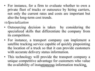 394
• For instance, for a firm to evaluate whether to own a
private fleet of trucks or outsource by hiring carriers,
not only the current rates and costs are important but
also the long-term cost trends.
Specialization
• Outsourcing decision is taken by considering the
specialized skills that differentiate the company from
its competitors.
• For instance, a transport company can implement a
satellite tracking service capable of quickly pinpointing
the location of a truck so that it can provide customers
with accurate delivery status information.
• This technology will provide the transport company a
unique competitive advantage for customers who value
the availability of instantaneous information tracking.Zubin Poonawalla
 
