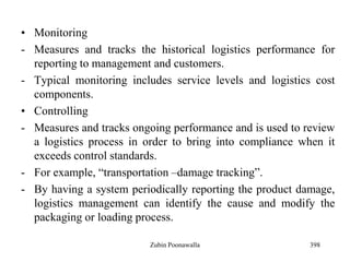 • Monitoring
- Measures and tracks the historical logistics performance for
reporting to management and customers.
- Typical monitoring includes service levels and logistics cost
components.
• Controlling
- Measures and tracks ongoing performance and is used to review
a logistics process in order to bring into compliance when it
exceeds control standards.
- For example, “transportation –damage tracking”.
- By having a system periodically reporting the product damage,
logistics management can identify the cause and modify the
packaging or loading process.
398Zubin Poonawalla
 