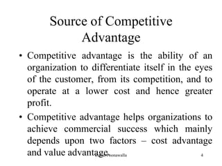 4
Source of Competitive
Advantage
• Competitive advantage is the ability of an
organization to differentiate itself in the eyes
of the customer, from its competition, and to
operate at a lower cost and hence greater
profit.
• Competitive advantage helps organizations to
achieve commercial success which mainly
depends upon two factors – cost advantage
and value advantage.Zubin Poonawalla
 