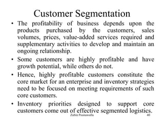 40
Customer Segmentation
• The profitability of business depends upon the
products purchased by the customers, sales
volumes, prices, value-added services required and
supplementary activities to develop and maintain an
ongoing relationship.
• Some customers are highly profitable and have
growth potential, while others do not.
• Hence, highly profitable customers constitute the
core market for an enterprise and inventory strategies
need to be focused on meeting requirements of such
core customers.
• Inventory priorities designed to support core
customers come out of effective segmented logistics.
Zubin Poonawalla
 