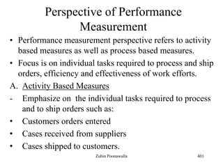 Perspective of Performance
Measurement
• Performance measurement perspective refers to activity
based measures as well as process based measures.
• Focus is on individual tasks required to process and ship
orders, efficiency and effectiveness of work efforts.
A. Activity Based Measures
- Emphasize on the individual tasks required to process
and to ship orders such as:
• Customers orders entered
• Cases received from suppliers
• Cases shipped to customers.
401Zubin Poonawalla
 