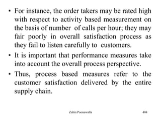 • For instance, the order takers may be rated high
with respect to activity based measurement on
the basis of number of calls per hour; they may
fair poorly in overall satisfaction process as
they fail to listen carefully to customers.
• It is important that performance measures take
into account the overall process perspective.
• Thus, process based measures refer to the
customer satisfaction delivered by the entire
supply chain.
404Zubin Poonawalla
 