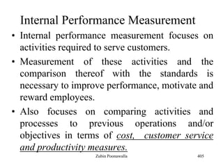Internal Performance Measurement
• Internal performance measurement focuses on
activities required to serve customers.
• Measurement of these activities and the
comparison thereof with the standards is
necessary to improve performance, motivate and
reward employees.
• Also focuses on comparing activities and
processes to previous operations and/or
objectives in terms of cost, customer service
and productivity measures.
405Zubin Poonawalla
 