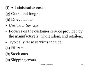 (f) Administrative costs
(g) Outbound freight
(h) Direct labour
• Customer Service
- Focuses on the customer service provided by
the manufacturers, wholesalers, and retailers.
- Typically these services include
(a) Fill rate
(b)Stock outs
(c) Shipping errors
407Zubin Poonawalla
 