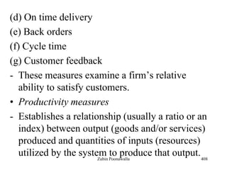 (d) On time delivery
(e) Back orders
(f) Cycle time
(g) Customer feedback
- These measures examine a firm‟s relative
ability to satisfy customers.
• Productivity measures
- Establishes a relationship (usually a ratio or an
index) between output (goods and/or services)
produced and quantities of inputs (resources)
utilized by the system to produce that output.408Zubin Poonawalla
 