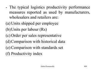 - The typical logistics productivity performance
measures reported as used by manufacturers,
wholesalers and retailers are:
(a) Units shipped per employee
(b)Units per labour (Rs)
(c) Order per sales representative
(d)Comparison with historical data
(e) Comparison with standards set
(f) Productivity index
409Zubin Poonawalla
 
