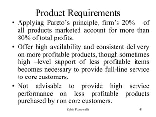 41
Product Requirements
• Applying Pareto‟s principle, firm‟s 20% of
all products marketed account for more than
80% of total profits.
• Offer high availability and consistent delivery
on more profitable products, though sometimes
high –level support of less profitable items
becomes necessary to provide full-line service
to core customers.
• Not advisable to provide high service
performance on less profitable products
purchased by non core customers.
Zubin Poonawalla
 