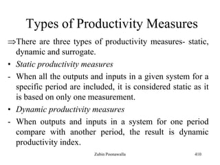 Types of Productivity Measures
There are three types of productivity measures- static,
dynamic and surrogate.
• Static productivity measures
- When all the outputs and inputs in a given system for a
specific period are included, it is considered static as it
is based on only one measurement.
• Dynamic productivity measures
- When outputs and inputs in a system for one period
compare with another period, the result is dynamic
productivity index.
410Zubin Poonawalla
 