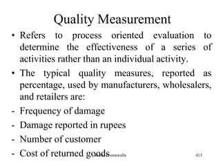 Quality Measurement
• Refers to process oriented evaluation to
determine the effectiveness of a series of
activities rather than an individual activity.
• The typical quality measures, reported as
percentage, used by manufacturers, wholesalers,
and retailers are:
- Frequency of damage
- Damage reported in rupees
- Number of customer
- Cost of returned goods 413Zubin Poonawalla
 