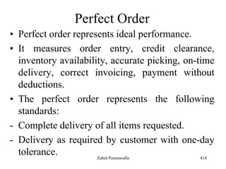 Perfect Order
• Perfect order represents ideal performance.
• It measures order entry, credit clearance,
inventory availability, accurate picking, on-time
delivery, correct invoicing, payment without
deductions.
• The perfect order represents the following
standards:
- Complete delivery of all items requested.
- Delivery as required by customer with one-day
tolerance. 414Zubin Poonawalla
 