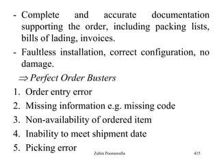 - Complete and accurate documentation
supporting the order, including packing lists,
bills of lading, invoices.
- Faultless installation, correct configuration, no
damage.
Perfect Order Busters
1. Order entry error
2. Missing information e.g. missing code
3. Non-availability of ordered item
4. Inability to meet shipment date
5. Picking error 415Zubin Poonawalla
 