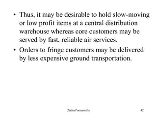 42
• Thus, it may be desirable to hold slow-moving
or low profit items at a central distribution
warehouse whereas core customers may be
served by fast, reliable air services.
• Orders to fringe customers may be delivered
by less expensive ground transportation.
Zubin Poonawalla
 