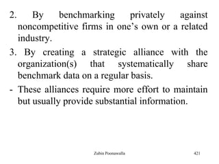 2. By benchmarking privately against
noncompetitive firms in one‟s own or a related
industry.
3. By creating a strategic alliance with the
organization(s) that systematically share
benchmark data on a regular basis.
- These alliances require more effort to maintain
but usually provide substantial information.
421Zubin Poonawalla
 