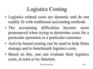 Logistics Costing
• Logistics related costs are dynamic and do not
readily fit with traditional accounting methods.
• The accounting difficulties become more
pronounced when trying to determine costs for a
particular operation or a particular customer.
• Activity-based costing can be used to help firms
manage and to benchmark logistics costs.
• Based on this, one can evaluate their logistics
costs, in total or by function.
424Zubin Poonawalla
 