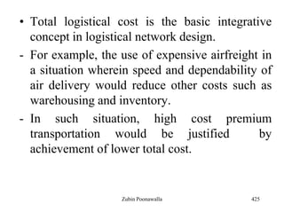 • Total logistical cost is the basic integrative
concept in logistical network design.
- For example, the use of expensive airfreight in
a situation wherein speed and dependability of
air delivery would reduce other costs such as
warehousing and inventory.
- In such situation, high cost premium
transportation would be justified by
achievement of lower total cost.
425Zubin Poonawalla
 