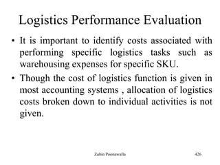 Logistics Performance Evaluation
• It is important to identify costs associated with
performing specific logistics tasks such as
warehousing expenses for specific SKU.
• Though the cost of logistics function is given in
most accounting systems , allocation of logistics
costs broken down to individual activities is not
given.
426Zubin Poonawalla
 