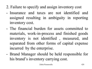 2. Failure to specify and assign inventory cost
- Insurance and taxes are not identified and
assigned resulting in ambiguity in reporting
inventory cost.
- The financial burden for assets committed to
materials, work-in-process and finished goods
inventory is not identified , measured, and
separated from other forms of capital expense
incurred by the enterprise.
- Brand Manager should be held responsible for
his brand‟s inventory carrying cost.
428Zubin Poonawalla
 