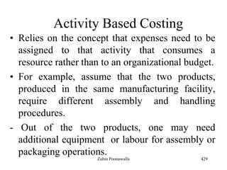 Activity Based Costing
• Relies on the concept that expenses need to be
assigned to that activity that consumes a
resource rather than to an organizational budget.
• For example, assume that the two products,
produced in the same manufacturing facility,
require different assembly and handling
procedures.
- Out of the two products, one may need
additional equipment or labour for assembly or
packaging operations.
429Zubin Poonawalla
 