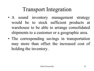 43
Transport Integration
• A sound inventory management strategy
would be to stock sufficient products at
warehouse to be able to arrange consolidated
shipments to a customer or a geographic area.
• The corresponding savings in transportation
may more than offset the increased cost of
holding the inventory.
Zubin Poonawalla
 