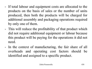 - If total labour and equipment costs are allocated to the
products on the basis of sales or the number of units
produced, then both the products will be charged for
additional assembly and packaging operations required
by only one of them.
- This will reduce the profitability of that product which
did not require additional equipment or labour because
this product will be paying for the operations it did not
need.
- In the context of manufacturing, the fair share of all
overheads and operating cost factors should be
identified and assigned to a specific product.
430Zubin Poonawalla
 