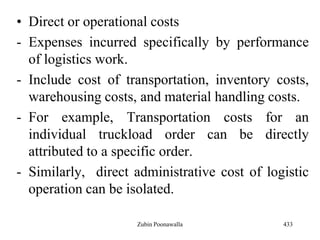 • Direct or operational costs
- Expenses incurred specifically by performance
of logistics work.
- Include cost of transportation, inventory costs,
warehousing costs, and material handling costs.
- For example, Transportation costs for an
individual truckload order can be directly
attributed to a specific order.
- Similarly, direct administrative cost of logistic
operation can be isolated.
433Zubin Poonawalla
 