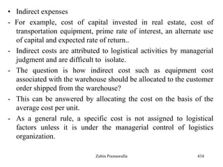 • Indirect expenses
- For example, cost of capital invested in real estate, cost of
transportation equipment, prime rate of interest, an alternate use
of capital and expected rate of return..
- Indirect costs are attributed to logistical activities by managerial
judgment and are difficult to isolate.
- The question is how indirect cost such as equipment cost
associated with the warehouse should be allocated to the customer
order shipped from the warehouse?
- This can be answered by allocating the cost on the basis of the
average cost per unit.
- As a general rule, a specific cost is not assigned to logistical
factors unless it is under the managerial control of logistics
organization.
434Zubin Poonawalla
 