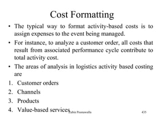 Cost Formatting
• The typical way to format activity-based costs is to
assign expenses to the event being managed.
• For instance, to analyze a customer order, all costs that
result from associated performance cycle contribute to
total activity cost.
• The areas of analysis in logistics activity based costing
are
1. Customer orders
2. Channels
3. Products
4. Value-based services 435Zubin Poonawalla
 