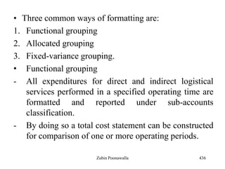 • Three common ways of formatting are:
1. Functional grouping
2. Allocated grouping
3. Fixed-variance grouping.
• Functional grouping
- All expenditures for direct and indirect logistical
services performed in a specified operating time are
formatted and reported under sub-accounts
classification.
- By doing so a total cost statement can be constructed
for comparison of one or more operating periods.
436Zubin Poonawalla
 