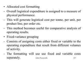 • Allocated cost formatting
- Overall logistical expenditure is assigned to a measure of
physical performance.
- This will generate logistical cost per tonne, per unit, per
product line, per order etc.
- This method becomes useful for comparative analysis of
operating results.
• Fixed-variance grouping
- Consists of assigning costs either fixed or variable to the
operating expenditure that result from different volumes
of activity.
- The formatting will use use fixed and variable costs
separately. 437Zubin Poonawalla
 