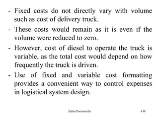 - Fixed costs do not directly vary with volume
such as cost of delivery truck.
- These costs would remain as it is even if the
volume were reduced to zero.
- However, cost of diesel to operate the truck is
variable, as the total cost would depend on how
frequently the truck is driven.
- Use of fixed and variable cost formatting
provides a convenient way to control expenses
in logistical system design.
438Zubin Poonawalla
 