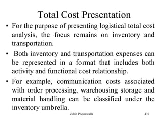 Total Cost Presentation
• For the purpose of presenting logistical total cost
analysis, the focus remains on inventory and
transportation.
• Both inventory and transportation expenses can
be represented in a format that includes both
activity and functional cost relationship.
• For example, communication costs associated
with order processing, warehousing storage and
material handling can be classified under the
inventory umbrella.
439Zubin Poonawalla
 