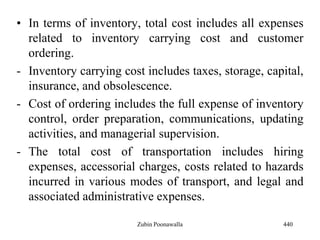 • In terms of inventory, total cost includes all expenses
related to inventory carrying cost and customer
ordering.
- Inventory carrying cost includes taxes, storage, capital,
insurance, and obsolescence.
- Cost of ordering includes the full expense of inventory
control, order preparation, communications, updating
activities, and managerial supervision.
- The total cost of transportation includes hiring
expenses, accessorial charges, costs related to hazards
incurred in various modes of transport, and legal and
associated administrative expenses.
440Zubin Poonawalla
 