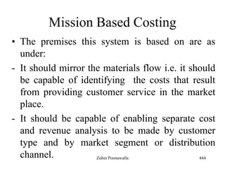 Mission Based Costing
• The premises this system is based on are as
under:
- It should mirror the materials flow i.e. it should
be capable of identifying the costs that result
from providing customer service in the market
place.
- It should be capable of enabling separate cost
and revenue analysis to be made by customer
type and by market segment or distribution
channel. 444Zubin Poonawalla
 