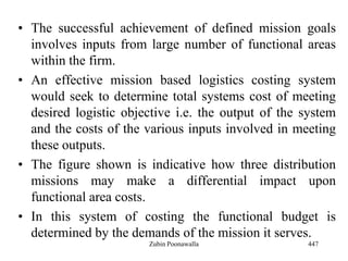 • The successful achievement of defined mission goals
involves inputs from large number of functional areas
within the firm.
• An effective mission based logistics costing system
would seek to determine total systems cost of meeting
desired logistic objective i.e. the output of the system
and the costs of the various inputs involved in meeting
these outputs.
• The figure shown is indicative how three distribution
missions may make a differential impact upon
functional area costs.
• In this system of costing the functional budget is
determined by the demands of the mission it serves.
447Zubin Poonawalla
 