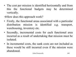 • The cost per mission is identified horizontally and from
this the functional budgets may be determined
vertically.
→How does this approach work?
• Firstly, the functional areas associated with a particular
distribution mission is identified e,g. transport,
warehousing, inventory etc.
• Secondly, incremental costs for each functional area
incurred as a result of undertaking that mission must be
isolated.
• In incremental costs, the sunk costs are not included as
these would be still incurred even if the mission were
abandoned.
449Zubin Poonawalla
 