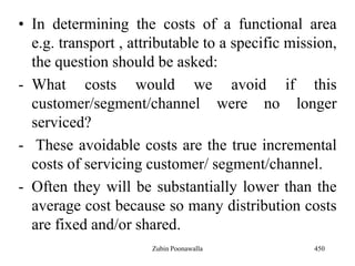 • In determining the costs of a functional area
e.g. transport , attributable to a specific mission,
the question should be asked:
- What costs would we avoid if this
customer/segment/channel were no longer
serviced?
- These avoidable costs are the true incremental
costs of servicing customer/ segment/channel.
- Often they will be substantially lower than the
average cost because so many distribution costs
are fixed and/or shared.
450Zubin Poonawalla
 