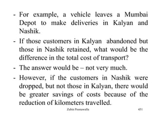 - For example, a vehicle leaves a Mumbai
Depot to make deliveries in Kalyan and
Nashik.
- If those customers in Kalyan abandoned but
those in Nashik retained, what would be the
difference in the total cost of transport?
- The answer would be – not very much.
- However, if the customers in Nashik were
dropped, but not those in Kalyan, there would
be greater savings of costs because of the
reduction of kilometers travelled.
451Zubin Poonawalla
 