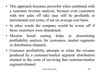 • This approach becomes powerful when combined with
a customer revenue analysis, because even customers
with low sales off take may still be profitable in
incremental cost terms, if not on average cost basis.
• In other words the company would be worse off if
those customers were abandoned.
• Mission based costing helps in determining
profitability analysis for customers, market segments
or distribution channels.
• Customer profitability attempts to relate the revenue
produced by a customer/market segment/ distribution
channel to the costs of servicing that customer/market
segment/channel.
452Zubin Poonawalla
 
