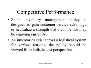 46
Competitive Performance
• Sound inventory management policy is
designed to gain customer service advantage
or neutralize a strength that a competitor may
be enjoying currently.
• As inventories exist across a logistical system
for various reasons, the policy should be
viewed from holistic cost perspective.
Zubin Poonawalla
 