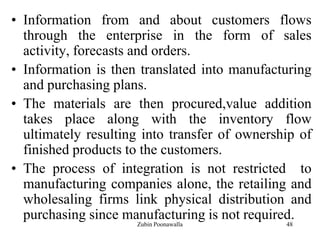 48
• Information from and about customers flows
through the enterprise in the form of sales
activity, forecasts and orders.
• Information is then translated into manufacturing
and purchasing plans.
• The materials are then procured,value addition
takes place along with the inventory flow
ultimately resulting into transfer of ownership of
finished products to the customers.
• The process of integration is not restricted to
manufacturing companies alone, the retailing and
wholesaling firms link physical distribution and
purchasing since manufacturing is not required.
Zubin Poonawalla
 