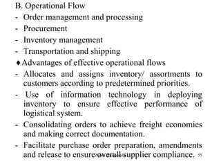 55
B. Operational Flow
- Order management and processing
- Procurement
- Inventory management
- Transportation and shipping
Advantages of effective operational flows
- Allocates and assigns inventory/ assortments to
customers according to predetermined priorities.
- Use of information technology in deploying
inventory to ensure effective performance of
logistical system.
- Consolidating orders to achieve freight economies
and making correct documentation.
- Facilitate purchase order preparation, amendments
and release to ensure overall supplier compliance.Zubin Poonawalla
 