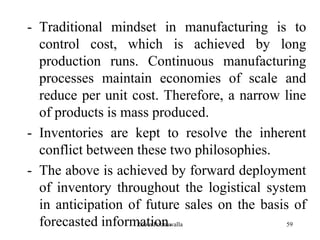 59
- Traditional mindset in manufacturing is to
control cost, which is achieved by long
production runs. Continuous manufacturing
processes maintain economies of scale and
reduce per unit cost. Therefore, a narrow line
of products is mass produced.
- Inventories are kept to resolve the inherent
conflict between these two philosophies.
- The above is achieved by forward deployment
of inventory throughout the logistical system
in anticipation of future sales on the basis of
forecasted information.Zubin Poonawalla
 