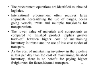 64
• The procurement operations are identified as inbound
logistics.
• International procurement often requires large
shipments necessitating the use of barges, ocean
going vessels, trains and multiple truckloads for
transportation.
• The lower value of materials and components as
compared to finished product implies greater
trade-off between higher cost of maintaining
inventory in transit and the use of low cost modes of
transport.
• As the cost of maintaining inventory in the pipeline
is less per day than the cost of maintaining finished
inventory, there is no benefit for paying higher
freight rates for faster inbound transport.Zubin Poonawalla
 