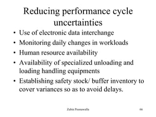 66
Reducing performance cycle
uncertainties
• Use of electronic data interchange
• Monitoring daily changes in workloads
• Human resource availability
• Availability of specialized unloading and
loading handling equipments
• Establishing safety stock/ buffer inventory to
cover variances so as to avoid delays.
Zubin Poonawalla
 