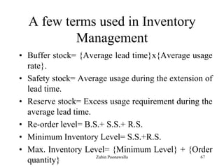 67
A few terms used in Inventory
Management
• Buffer stock= {Average lead time}x{Average usage
rate}.
• Safety stock= Average usage during the extension of
lead time.
• Reserve stock= Excess usage requirement during the
average lead time.
• Re-order level= B.S.+ S.S.+ R.S.
• Minimum Inventory Level= S.S.+R.S.
• Max. Inventory Level= {Minimum Level} + {Order
quantity} Zubin Poonawalla
 